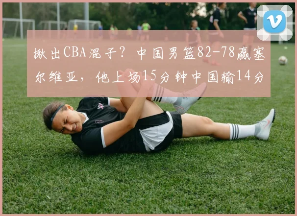 揪出CBA混子?中国男篮82-78赢塞尔维亚,他上场15分钟中国输14分