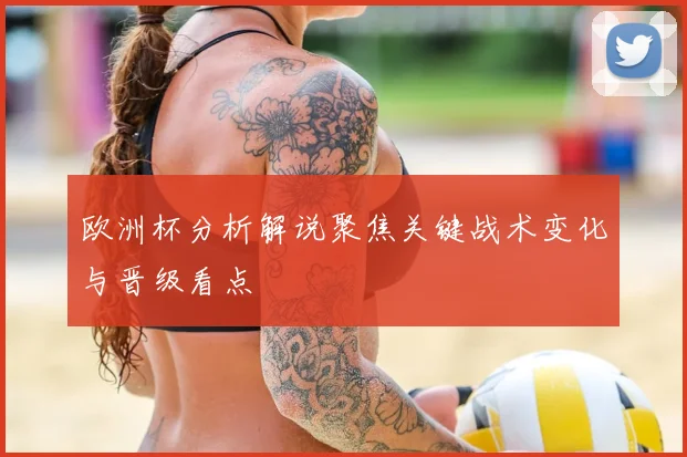 欧洲杯分析解说聚焦关键战术变化与晋级看点