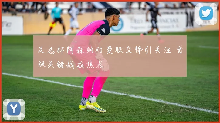 足总杯阿森纳对曼联交锋引关注 晋级关键战成焦点