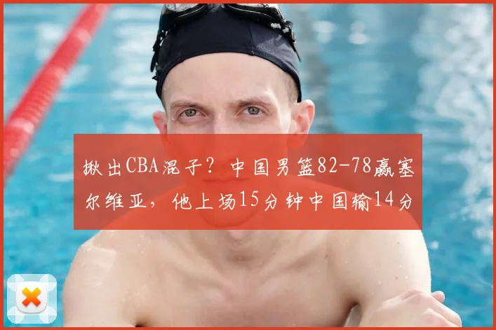 揪出CBA混子?中国男篮82-78赢塞尔维亚,他上场15分钟中国输14分