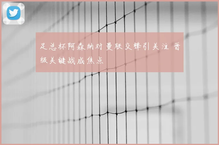 足总杯阿森纳对曼联交锋引关注 晋级关键战成焦点